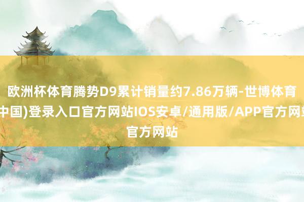欧洲杯体育腾势D9累计销量约7.86万辆-世博体育(中国)登录入口官方网站IOS安卓/通用版/APP官方网站