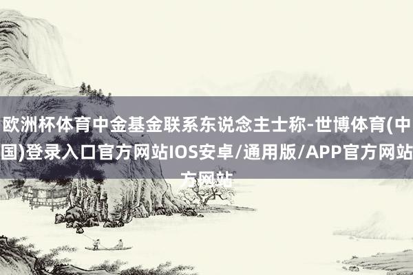 欧洲杯体育中金基金联系东说念主士称-世博体育(中国)登录入口官方网站IOS安卓/通用版/APP官方网站