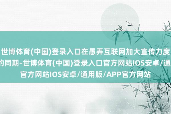世博体育(中国)登录入口在愚弄互联网加大宣传力度、扩大自身着名度的同期-世博体育(中国)登录入口官方网站IOS安卓/通用版/APP官方网站