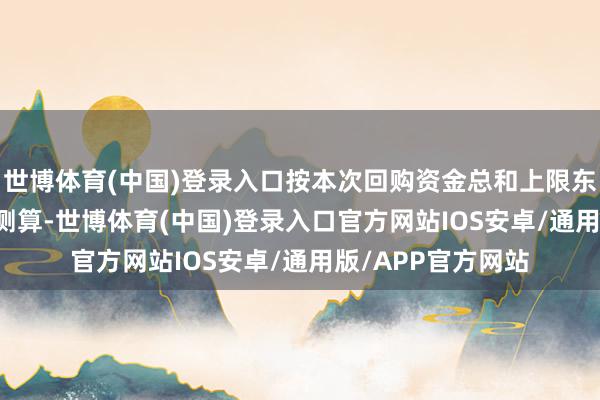 世博体育(中国)登录入口按本次回购资金总和上限东谈主民币 6 亿元测算-世博体育(中国)登录入口官方网站IOS安卓/通用版/APP官方网站