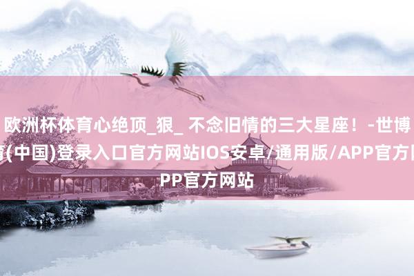 欧洲杯体育心绝顶_狠_ 不念旧情的三大星座！-世博体育(中国)登录入口官方网站IOS安卓/通用版/APP官方网站
