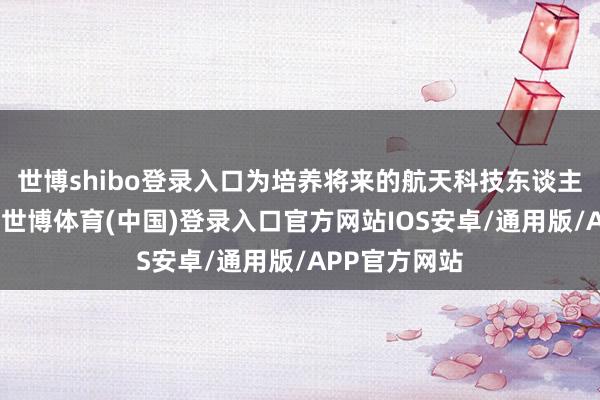 世博shibo登录入口为培养将来的航天科技东谈主才搭建平台-世博体育(中国)登录入口官方网站IOS安卓/通用版/APP官方网站