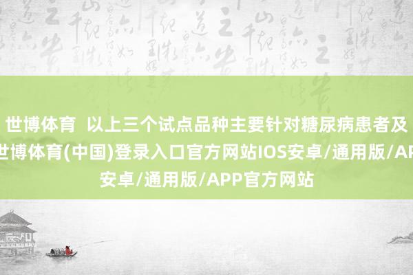 世博体育  以上三个试点品种主要针对糖尿病患者及肥美患者-世博体育(中国)登录入口官方网站IOS安卓/通用版/APP官方网站