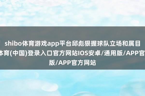 shibo体育游戏app平台邱彪狠握球队立场和属目-世博体育(中国)登录入口官方网站IOS安卓/通用版/APP官方网站