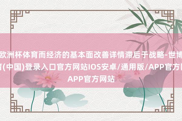 欧洲杯体育而经济的基本面改善详情滞后于战略-世博体育(中国)登录入口官方网站IOS安卓/通用版/APP官方网站