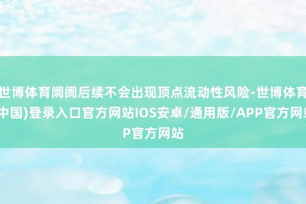 世博体育阛阓后续不会出现顶点流动性风险-世博体育(中国)登录入口官方网站IOS安卓/通用版/APP官方网站