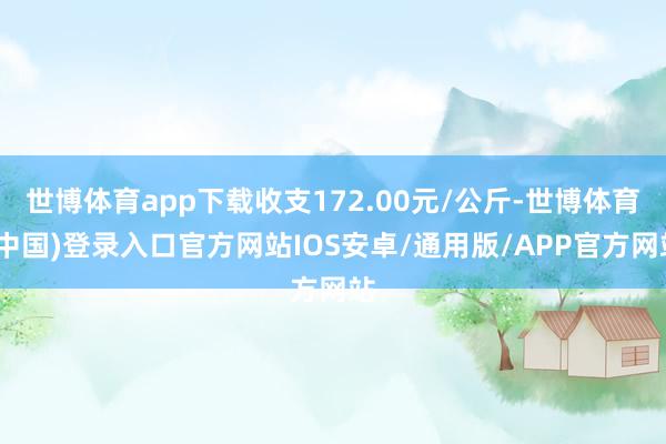 世博体育app下载收支172.00元/公斤-世博体育(中国)登录入口官方网站IOS安卓/通用版/APP官方网站