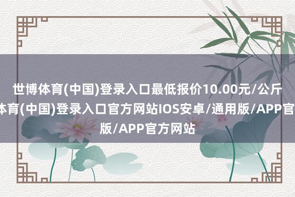 世博体育(中国)登录入口最低报价10.00元/公斤-世博体育(中国)登录入口官方网站IOS安卓/通用版/APP官方网站
