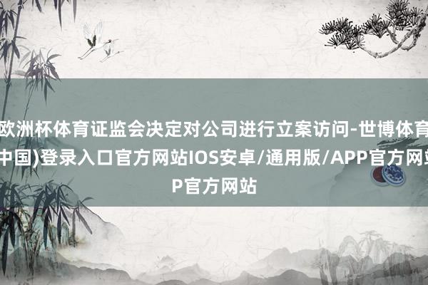 欧洲杯体育证监会决定对公司进行立案访问-世博体育(中国)登录入口官方网站IOS安卓/通用版/APP官方网站