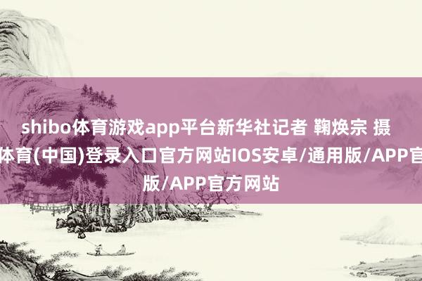 shibo体育游戏app平台新华社记者 鞠焕宗 摄    -世博体育(中国)登录入口官方网站IOS安卓/通用版/APP官方网站