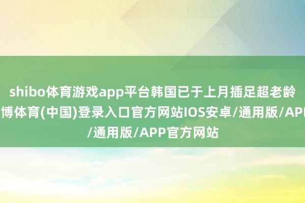 shibo体育游戏app平台韩国已于上月插足超老龄化社会-世博体育(中国)登录入口官方网站IOS安卓/通用版/APP官方网站