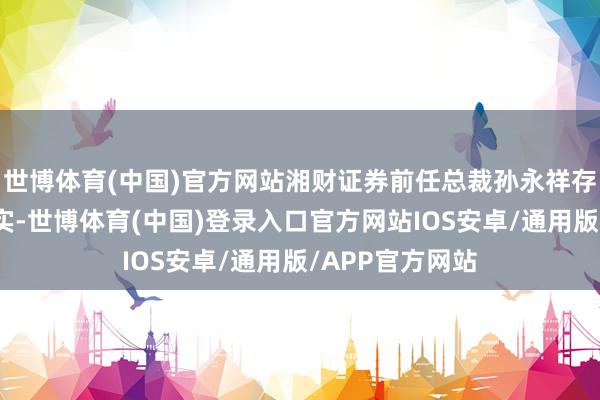 世博体育(中国)官方网站湘财证券前任总裁孙永祥存在四项违法事实-世博体育(中国)登录入口官方网站IOS安卓/通用版/APP官方网站