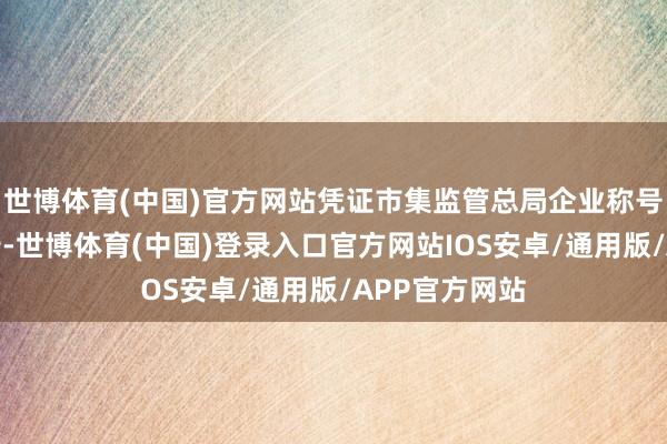 世博体育(中国)官方网站凭证市集监管总局企业称号申报登记公告-世博体育(中国)登录入口官方网站IOS安卓/通用版/APP官方网站