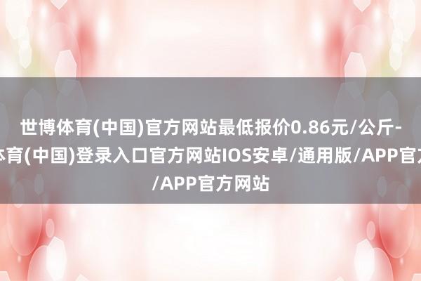世博体育(中国)官方网站最低报价0.86元/公斤-世博体育(中国)登录入口官方网站IOS安卓/通用版/APP官方网站