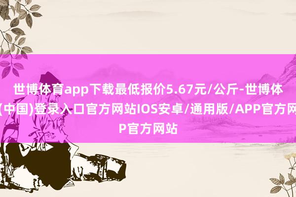 世博体育app下载最低报价5.67元/公斤-世博体育(中国)登录入口官方网站IOS安卓/通用版/APP官方网站