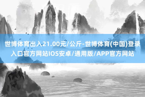 世博体育出入21.00元/公斤-世博体育(中国)登录入口官方网站IOS安卓/通用版/APP官方网站