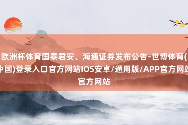 欧洲杯体育国泰君安、海通证券发布公告-世博体育(中国)登录入口官方网站IOS安卓/通用版/APP官方网站