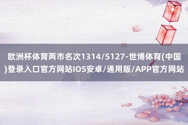 欧洲杯体育两市名次1314/5127-世博体育(中国)登录入口官方网站IOS安卓/通用版/APP官方网站