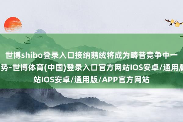 世博shibo登录入口接纳鹅绒将成为畴昔竞争中一个难以屈膝的趋势-世博体育(中国)登录入口官方网站IOS安卓/通用版/APP官方网站