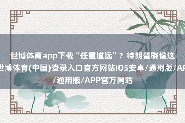 世博体育app下载　　“任重道远”？　　特朗普晓谕这项经营后-世博体育(中国)登录入口官方网站IOS安卓/通用版/APP官方网站