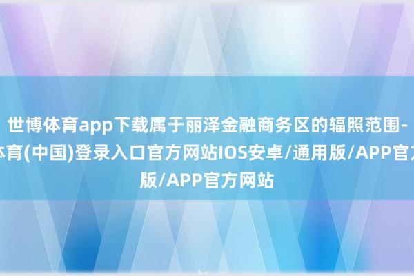 世博体育app下载属于丽泽金融商务区的辐照范围-世博体育(中国)登录入口官方网站IOS安卓/通用版/APP官方网站