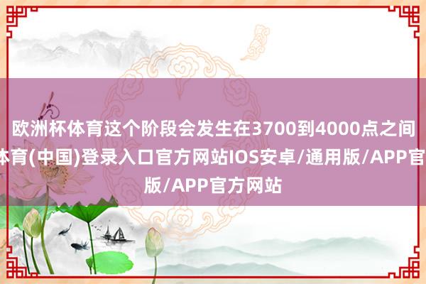 欧洲杯体育这个阶段会发生在3700到4000点之间-世博体育(中国)登录入口官方网站IOS安卓/通用版/APP官方网站