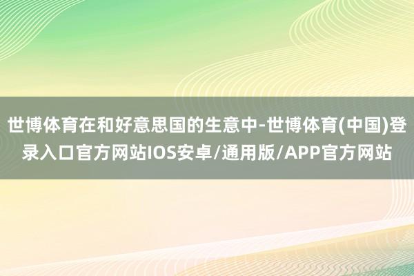 世博体育在和好意思国的生意中-世博体育(中国)登录入口官方网站IOS安卓/通用版/APP官方网站