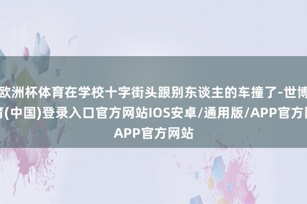 欧洲杯体育在学校十字街头跟别东谈主的车撞了-世博体育(中国)登录入口官方网站IOS安卓/通用版/APP官方网站