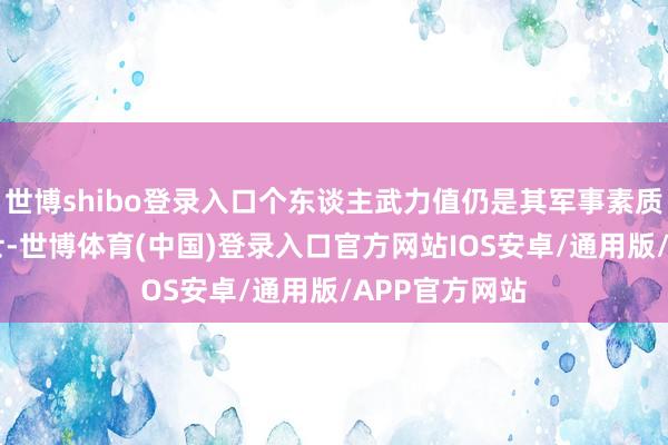 世博shibo登录入口个东谈主武力值仍是其军事素质智商？ 角斗士-世博体育(中国)登录入口官方网站IOS安卓/通用版/APP官方网站