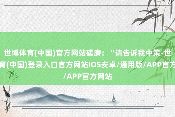 世博体育(中国)官方网站磋磨：“请告诉我中策-世博体育(中国)登录入口官方网站IOS安卓/通用版/APP官方网站