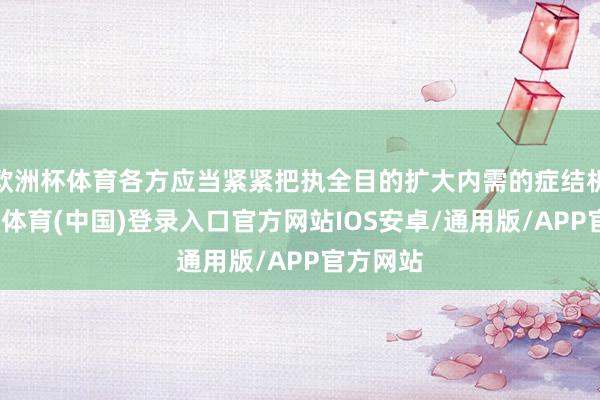 欧洲杯体育各方应当紧紧把执全目的扩大内需的症结机遇-世博体育(中国)登录入口官方网站IOS安卓/通用版/APP官方网站