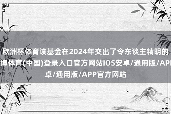 欧洲杯体育该基金在2024年交出了令东谈主精明的成绩单-世博体育(中国)登录入口官方网站IOS安卓/通用版/APP官方网站