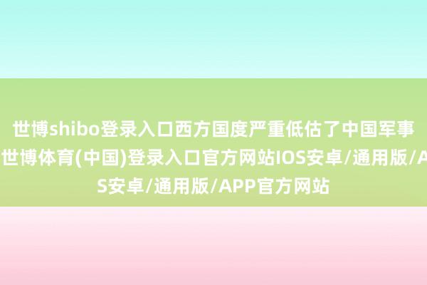 世博shibo登录入口西方国度严重低估了中国军事工业的当先-世博体育(中国)登录入口官方网站IOS安卓/通用版/APP官方网站