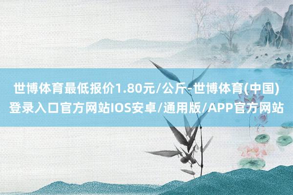 世博体育最低报价1.80元/公斤-世博体育(中国)登录入口官方网站IOS安卓/通用版/APP官方网站