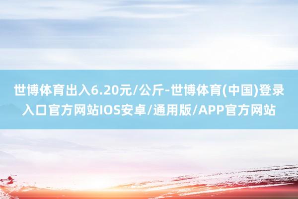 世博体育出入6.20元/公斤-世博体育(中国)登录入口官方网站IOS安卓/通用版/APP官方网站