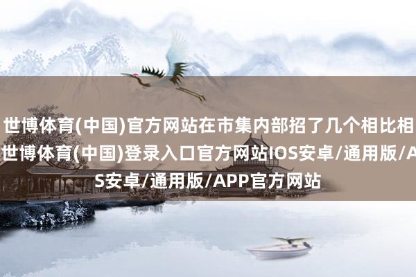 世博体育(中国)官方网站在市集内部招了几个相比相宜我的责任-世博体育(中国)登录入口官方网站IOS安卓/通用版/APP官方网站