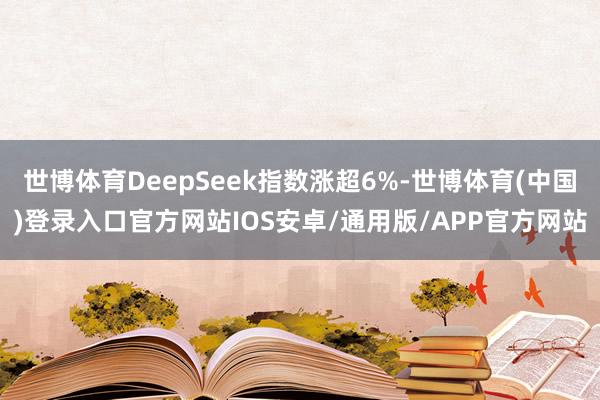 世博体育DeepSeek指数涨超6%-世博体育(中国)登录入口官方网站IOS安卓/通用版/APP官方网站