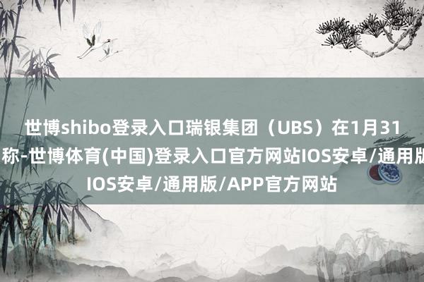 世博shibo登录入口瑞银集团（UBS）在1月31日发布的敷陈中称-世博体育(中国)登录入口官方网站IOS安卓/通用版/APP官方网站