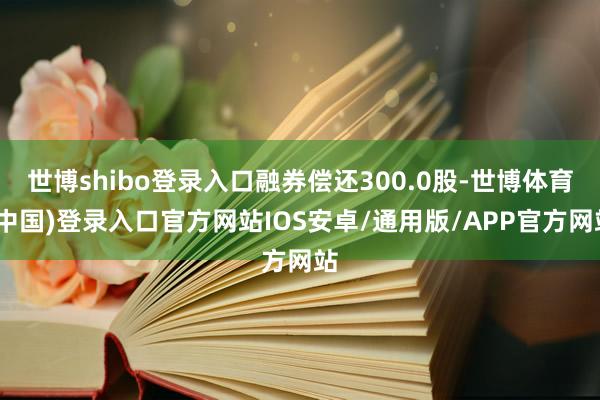 世博shibo登录入口融券偿还300.0股-世博体育(中国)登录入口官方网站IOS安卓/通用版/APP官方网站