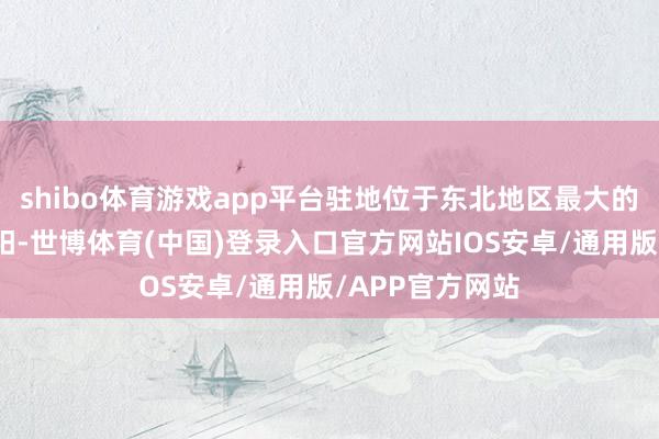 shibo体育游戏app平台驻地位于东北地区最大的重工业基地沈阳-世博体育(中国)登录入口官方网站IOS安卓/通用版/APP官方网站