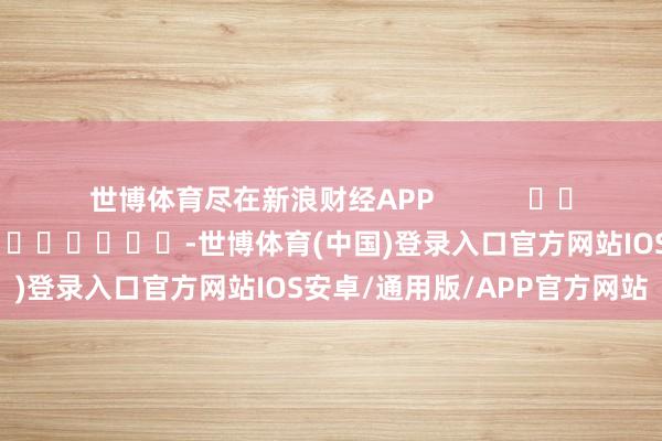世博体育尽在新浪财经APP            						背负裁剪：李桐 							-世博体育(中国)登录入口官方网站IOS安卓/通用版/APP官方网站