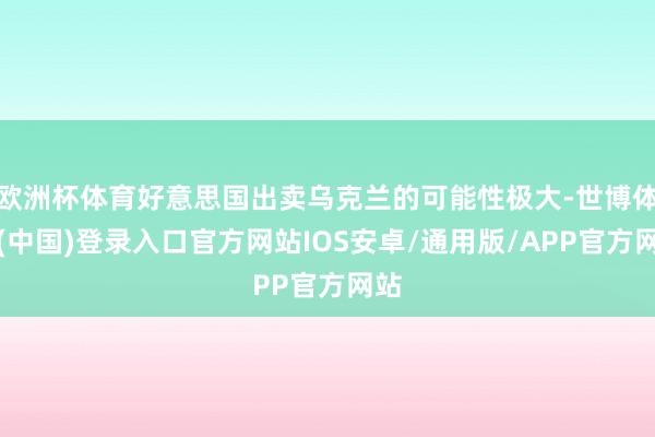 欧洲杯体育好意思国出卖乌克兰的可能性极大-世博体育(中国)登录入口官方网站IOS安卓/通用版/APP官方网站