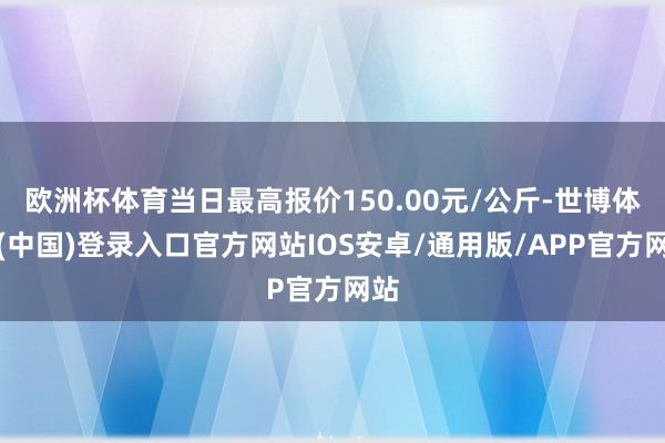 欧洲杯体育当日最高报价150.00元/公斤-世博体育(中国)登录入口官方网站IOS安卓/通用版/APP官方网站
