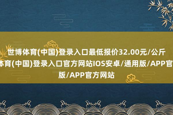 世博体育(中国)登录入口最低报价32.00元/公斤-世博体育(中国)登录入口官方网站IOS安卓/通用版/APP官方网站
