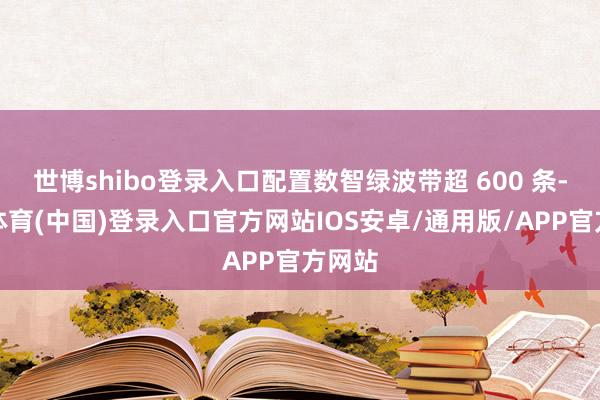 世博shibo登录入口配置数智绿波带超 600 条-世博体育(中国)登录入口官方网站IOS安卓/通用版/APP官方网站