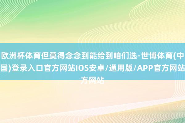 欧洲杯体育但莫得念念到能给到咱们选-世博体育(中国)登录入口官方网站IOS安卓/通用版/APP官方网站