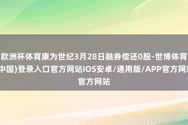 欧洲杯体育康为世纪3月28日融券偿还0股-世博体育(中国)登录入口官方网站IOS安卓/通用版/APP官方网站