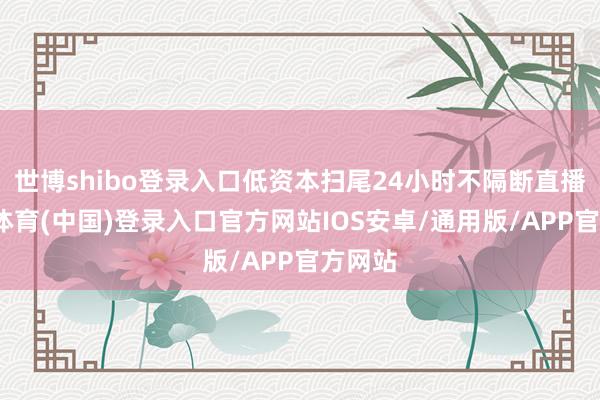 世博shibo登录入口低资本扫尾24小时不隔断直播-世博体育(中国)登录入口官方网站IOS安卓/通用版/APP官方网站