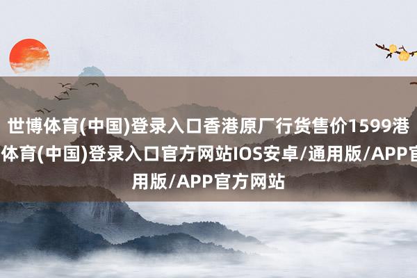 世博体育(中国)登录入口香港原厂行货售价1599港元-世博体育(中国)登录入口官方网站IOS安卓/通用版/APP官方网站