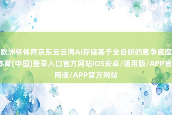 欧洲杯体育京东云云海AI存储基于全自研的息争底座-世博体育(中国)登录入口官方网站IOS安卓/通用版/APP官方网站
